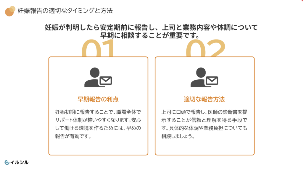 妊娠報告の適切なタイミングと方法
妊娠報告は安定期に入る前に早めに行いましょう。早めに報告することで職場全体でサポート体制を整えやすくなるからです。
具体的には、妊娠が分かった段階で直属の上司に伝え、体調や業務負担について相談しましょう。母子健康手帳や医師の診断書を提示すると、より理解が得やすくなります。早めの報告で、安心して働ける環境を整えましょう。
